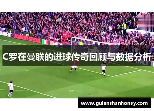 C罗在曼联的进球传奇回顾与数据分析 C罗在曼联的进球传奇回顾与数据分析