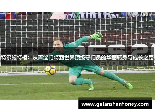特尔施特根:从青涩门将到世界顶级守门员的华丽转身与成长之路